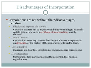 Disadvantages of Incorporation
Corporations are not without their disadvantages,
including:
 Difficulty and Expense of Start-Up
Corporate charters can be expensive and time consuming to establish.
A state license, known as a certificate of incorporation, must be
obtained.
 Double Taxation
Corporations must pay taxes on their income. Owners also pay taxes
on dividends, or the portion of the corporate profits paid to them.
 Loss of Control
Managers and boards of directors, not owners, manage corporations.
 More Regulation
Corporations face more regulations than other kinds of business
organizations.
 