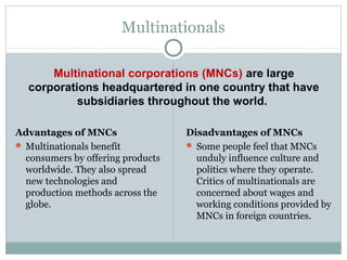 Multinational corporations (MNCs) are large
corporations headquartered in one country that have
subsidiaries throughout the world.
Multinationals
Advantages of MNCs
 Multinationals benefit
consumers by offering products
worldwide. They also spread
new technologies and
production methods across the
globe.
Disadvantages of MNCs
 Some people feel that MNCs
unduly influence culture and
politics where they operate.
Critics of multinationals are
concerned about wages and
working conditions provided by
MNCs in foreign countries.
 