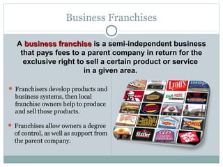 A business franchisebusiness franchise is a semi-independent business
that pays fees to a parent company in return for the
exclusive right to sell a certain product or service
in a given area.
Business Franchises
 Franchisers develop products and
business systems, then local
franchise owners help to produce
and sell those products.
 Franchises allow owners a degree
of control, as well as support from
the parent company.
 