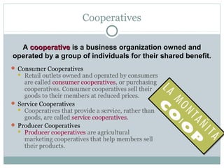 A cooperativecooperative is a business organization owned and
operated by a group of individuals for their shared benefit.
Cooperatives
 Consumer Cooperatives
 Retail outlets owned and operated by consumers
are called consumer cooperatives, or purchasing
cooperatives. Consumer cooperatives sell their
goods to their members at reduced prices.
 Service Cooperatives
 Cooperatives that provide a service, rather than
goods, are called service cooperatives.
 Producer Cooperatives
 Producer cooperatives are agricultural
marketing cooperatives that help members sell
their products.
 