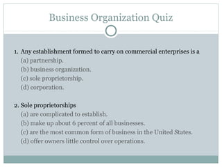 Business Organization Quiz
1. Any establishment formed to carry on commercial enterprises is a
(a) partnership.
(b) business organization.
(c) sole proprietorship.
(d) corporation.
2. Sole proprietorships
(a) are complicated to establish.
(b) make up about 6 percent of all businesses.
(c) are the most common form of business in the United States.
(d) offer owners little control over operations.
 