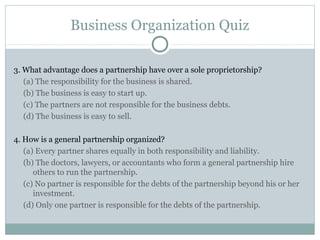 Business Organization Quiz
3. What advantage does a partnership have over a sole proprietorship?
(a) The responsibility for the business is shared.
(b) The business is easy to start up.
(c) The partners are not responsible for the business debts.
(d) The business is easy to sell.
4. How is a general partnership organized?
(a) Every partner shares equally in both responsibility and liability.
(b) The doctors, lawyers, or accountants who form a general partnership hire
others to run the partnership.
(c) No partner is responsible for the debts of the partnership beyond his or her
investment.
(d) Only one partner is responsible for the debts of the partnership.
 