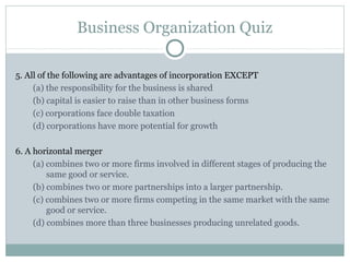 Business Organization Quiz
5. All of the following are advantages of incorporation EXCEPT
(a) the responsibility for the business is shared
(b) capital is easier to raise than in other business forms
(c) corporations face double taxation
(d) corporations have more potential for growth
6. A horizontal merger
(a) combines two or more firms involved in different stages of producing the
same good or service.
(b) combines two or more partnerships into a larger partnership.
(c) combines two or more firms competing in the same market with the same
good or service.
(d) combines more than three businesses producing unrelated goods.
 