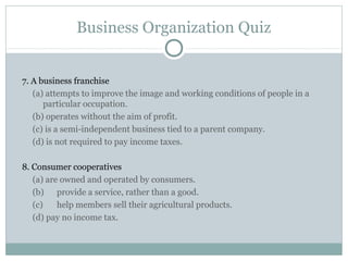 Business Organization Quiz
7. A business franchise
(a) attempts to improve the image and working conditions of people in a
particular occupation.
(b) operates without the aim of profit.
(c) is a semi-independent business tied to a parent company.
(d) is not required to pay income taxes.
8. Consumer cooperatives
(a) are owned and operated by consumers.
(b) provide a service, rather than a good.
(c) help members sell their agricultural products.
(d) pay no income tax.
 