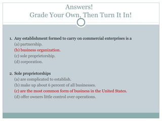 Answers!
Grade Your Own, Then Turn It In!
1. Any establishment formed to carry on commercial enterprises is a
(a) partnership.
(b) business organization.
(c) sole proprietorship.
(d) corporation.
2. Sole proprietorships
(a) are complicated to establish.
(b) make up about 6 percent of all businesses.
(c) are the most common form of business in the United States.
(d) offer owners little control over operations.
 