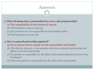 Answers
3. What advantage does a partnership have over a sole proprietorship?
(a) The responsibility for the business is shared.
(b) The business is easy to start up.
(c) The partners are not responsible for the business debts.
(d) The business is easy to sell.
4. How is a general partnership organized?
(a) Every partner shares equally in both responsibility and liability
(b) The doctors, lawyers, or accountants who form a general partnership hire
others to run the partnership
(c) No partner is responsible for the debts of the partnership beyond his or her
investment
(d) Only one partner is responsible for the debts of the partnership
 