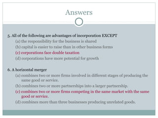 Answers
5. All of the following are advantages of incorporation EXCEPT
(a) the responsibility for the business is shared
(b) capital is easier to raise than in other business forms
(c) corporations face double taxation
(d) corporations have more potential for growth
6. A horizontal merger
(a) combines two or more firms involved in different stages of producing the
same good or service.
(b) combines two or more partnerships into a larger partnership.
(c) combines two or more firms competing in the same market with the same
good or service.
(d) combines more than three businesses producing unrelated goods.
 