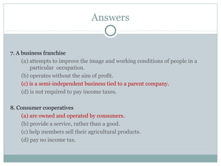 Answers
7. A business franchise
(a) attempts to improve the image and working conditions of people in a
particular occupation.
(b) operates without the aim of profit.
(c) is a semi-independent business tied to a parent company.
(d) is not required to pay income taxes.
8. Consumer cooperatives
(a) are owned and operated by consumers.
(b) provide a service, rather than a good.
(c) help members sell their agricultural products.
(d) pay no income tax.
 