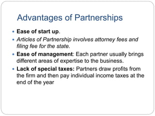 Advantages of Partnerships
 Ease of start up.
 Articles of Partnership involves attorney fees and
filing fee for the state.
 Ease of management: Each partner usually brings
different areas of expertise to the business.
 Lack of special taxes: Partners draw profits from
the firm and then pay individual income taxes at the
end of the year
 