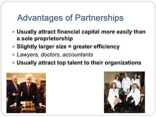 Advantages of Partnerships
 Usually attract financial capital more easily than
a sole proprietorship
 Slightly larger size = greater efficiency
 Lawyers, doctors, accountants
 Usually attract top talent to their organizations
 