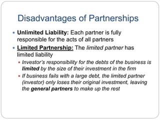 Disadvantages of Partnerships
 Unlimited Liability: Each partner is fully
responsible for the acts of all partners
 Limited Partnership: The limited partner has
limited liability
 Investor’s responsibility for the debts of the business is
limited by the size of their investment in the firm
 If business fails with a large debt, the limited partner
(investor) only loses their original investment, leaving
the general partners to make up the rest
 