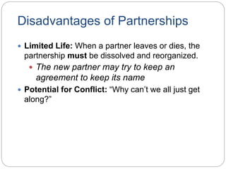 Disadvantages of Partnerships
 Limited Life: When a partner leaves or dies, the
partnership must be dissolved and reorganized.
 The new partner may try to keep an
agreement to keep its name
 Potential for Conflict: “Why can’t we all just get
along?”
 