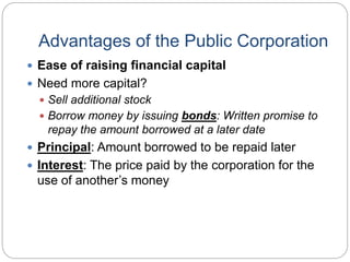 Advantages of the Public Corporation
 Ease of raising financial capital
 Need more capital?
 Sell additional stock
 Borrow money by issuing bonds: Written promise to
repay the amount borrowed at a later date
 Principal: Amount borrowed to be repaid later
 Interest: The price paid by the corporation for the
use of another’s money
 