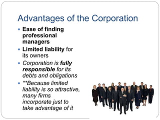 Advantages of the Corporation
 Ease of finding
professional
managers
 Limited liability for
its owners
 Corporation is fully
responsible for its
debts and obligations
 **Because limited
liability is so attractive,
many firms
incorporate just to
take advantage of it
 