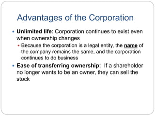 Advantages of the Corporation
 Unlimited life: Corporation continues to exist even
when ownership changes
 Because the corporation is a legal entity, the name of
the company remains the same, and the corporation
continues to do business
 Ease of transferring ownership: If a shareholder
no longer wants to be an owner, they can sell the
stock
 