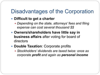 Disadvantages of the Corporation
 Difficult to get a charter
 Depending on the state, attorneys’ fees and filing
expense can cost several thousand $$
 Owners/shareholders have little say in
business affairs after voting for board of
directors
 Double Taxation: Corporate profits
 Stockholders’ dividends are taxed twice: once as
corporate profit and again as personal income
 