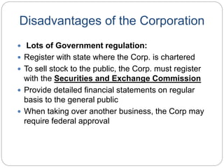 Disadvantages of the Corporation
 Lots of Government regulation:
 Register with state where the Corp. is chartered
 To sell stock to the public, the Corp. must register
with the Securities and Exchange Commission
 Provide detailed financial statements on regular
basis to the general public
 When taking over another business, the Corp may
require federal approval
 