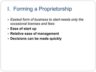 I. Forming a Proprietorship
 Easiest form of business to start-needs only the
occasional licenses and fees
 Ease of start up
 Relative ease of management
 Decisions can be made quickly
 