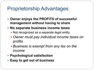 Proprietorship Advantages
 Owner enjoys the PROFITS of successful
management without having to share
 No separate business income taxes
 Not recognized as a separate legal entity
 Owner must pay individual income taxes on
profits
 Business is exempt from any tax on the
income
 Psychological satisfaction
 Easy to get out of business
 