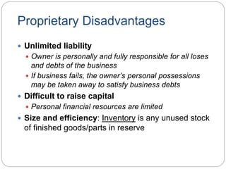 Proprietary Disadvantages
 Unlimited liability
 Owner is personally and fully responsible for all loses
and debts of the business
 If business fails, the owner’s personal possessions
may be taken away to satisfy business debts
 Difficult to raise capital
 Personal financial resources are limited
 Size and efficiency: Inventory is any unused stock
of finished goods/parts in reserve
 