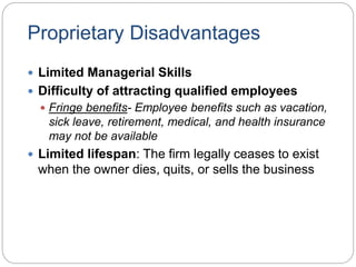Proprietary Disadvantages
 Limited Managerial Skills
 Difficulty of attracting qualified employees
 Fringe benefits- Employee benefits such as vacation,
sick leave, retirement, medical, and health insurance
may not be available
 Limited lifespan: The firm legally ceases to exist
when the owner dies, quits, or sells the business
 