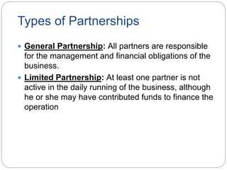 Types of Partnerships
 General Partnership: All partners are responsible
for the management and financial obligations of the
business.
 Limited Partnership: At least one partner is not
active in the daily running of the business, although
he or she may have contributed funds to finance the
operation
 