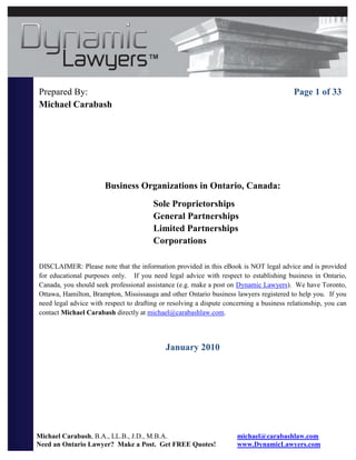 Prepared By:                                                                              Page 1 of 33
Michael Carabash




                       Business Organizations in Ontario, Canada:
                                        Sole Proprietorships
                                        General Partnerships
                                        Limited Partnerships
                                        Corporations

DISCLAIMER: Please note that the information provided in this eBook is NOT legal advice and is provided
for educational purposes only. If you need legal advice with respect to establishing business in Ontario,
Canada, you should seek professional assistance (e.g. make a post on Dynamic Lawyers). We have Toronto,
Ottawa, Hamilton, Brampton, Mississauga and other Ontario business lawyers registered to help you. If you
need legal advice with respect to drafting or resolving a dispute concerning a business relationship, you can
contact Michael Carabash directly at michael@carabashlaw.com.




                                            January 2010




Michael Carabash, B.A., LL.B., J.D., M.B.A.                           michael@carabashlaw.com
Need an Ontario Lawyer? Make a Post. Get FREE Quotes!                 www.DynamicLawyers.com
 