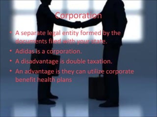 Corporation A separate legal entity formed by the documents filed with your state. Adidas is a corporation. A disadvantage is double taxation. An advantage is they can utilize corporate benefit health plans 