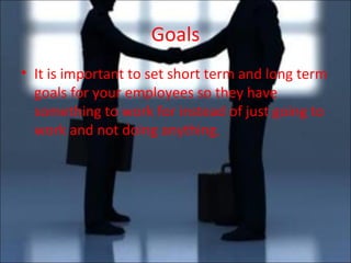 Goals It is important to set short term and long term goals for your employees so they have something to work for instead of just going to work and not doing anything. 