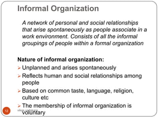 Informal Organization
      A network of personal and social relationships
      that arise spontaneously as people associate in a
      work environment. Consists of all the informal
      groupings of people within a formal organization

     Nature of informal organization:
      Unplanned and arises spontaneously
      Reflects human and social relationships among
         people
      Based on common taste, language, religion,
         culture etc
      The membership of informal organization is
12   vikas vadakara
         voluntary
 