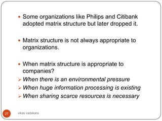  Some organizations like Philips and Citibank
        adopted matrix structure but later dropped it.

      Matrix structure is not always appropriate to
        organizations.

      When matrix structure is appropriate to
       companies?
      When there is an environmental pressure
      When huge information processing is existing
      When sharing scarce resources is necessary


27   vikas vadakara
 