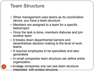 Team Structure

      When management uses teams as its coordination
         device, you have a team structure
      Members are assigned to a team for a specific
         task/project
      Once the task is done, members disburse and join
         another team
      It breaks down departmental barriers and
         decentralizes decision making to the level of work
         teams
      It requires employees to be specialists and also
         generalists
      In small companies team structure can define entire
         organization.
29    In large companies one can see team structure
     vikas vadakara
         integrated with project structure
 