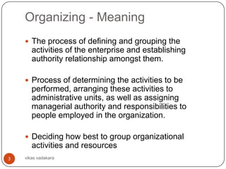 Organizing - Meaning
     The process of defining and grouping the
       activities of the enterprise and establishing
       authority relationship amongst them.

     Process of determining the activities to be
       performed, arranging these activities to
       administrative units, as well as assigning
       managerial authority and responsibilities to
       people employed in the organization.

     Deciding how best to group organizational
       activities and resources
3   vikas vadakara
 