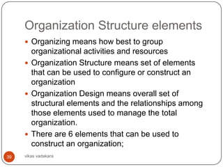 Organization Structure elements
      Organizing means how best to group
       organizational activities and resources
      Organization Structure means set of elements
       that can be used to configure or construct an
       organization
      Organization Design means overall set of
       structural elements and the relationships among
       those elements used to manage the total
       organization.
      There are 6 elements that can be used to
       construct an organization;
39   vikas vadakara
 