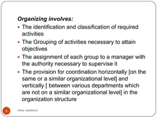 Organizing involves:
     The identification and classification of required
      activities
     The Grouping of activities necessary to attain
      objectives
     The assignment of each group to a manager with
      the authority necessary to supervise it
     The provision for coordination horizontally [on the
      same or a similar organizational level] and
      vertically [ between various departments which
      are not on a similar organizational level] in the
      organization structure
4   vikas vadakara
 