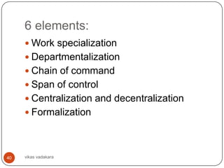 6 elements:
      Work specialization
      Departmentalization
      Chain of command
      Span of control
      Centralization and decentralization
      Formalization




40   vikas vadakara
 