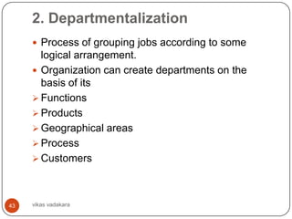 2. Departmentalization
      Process of grouping jobs according to some
       logical arrangement.
      Organization can create departments on the
       basis of its
      Functions
      Products
      Geographical areas
      Process
      Customers




43   vikas vadakara
 