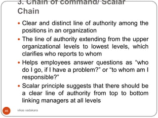 3. Chain of command/ Scalar
     Chain
      Clear and distinct line of authority among the
       positions in an organization
      The line of authority extending from the upper
       organizational levels to lowest levels, which
       clarifies who reports to whom
      Helps employees answer questions as “who
       do I go, if I have a problem?” or “to whom am I
       responsible?”
      Scalar principle suggests that there should be
       a clear line of authority from top to bottom
       linking managers at all levels
46   vikas vadakara
 