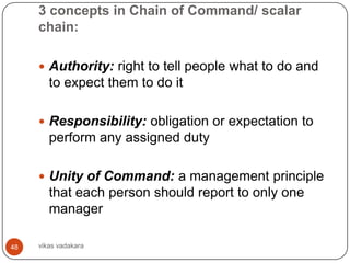 3 concepts in Chain of Command/ scalar
     chain:

      Authority: right to tell people what to do and
        to expect them to do it

      Responsibility: obligation or expectation to
        perform any assigned duty

      Unity of Command: a management principle
        that each person should report to only one
        manager

48   vikas vadakara
 