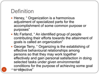 Definition
     Heney, “ Organization is a harmonious
        adjustment of specialized parts for the
        accomplishment of some common purpose or
        purposes”
     Mc Farland, “ An identified group of people
        contributing their efforts towards the attainment of
        goals is called an organization”
     George Terry, “ Organizing is the establishing of
        effective behavioural relationships among
        persons so that they may work together
        effectively and gain personal satisfaction in doing
        selected tasks under given environmental
        conditions for the purpose of achieving some goal
5       or objective”
    vikas vadakara
 