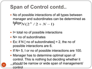 Span of Control contd..
      No of possible interactions of all types between
       manager and subordinates can be determined as
       follow: ( 2 N / 2 N 1)
        I    N

      I= total no of possible interactions
      N= no of subordinates
      Ex: if N [ no of subordinates] = 2, the no of
         possible interactions are 6.
      If N= 5, I or no of possible interactions are 100.
      Manager has to determine optimal span of
         control. This is nothing but deciding whether it
50   vikas vadakara be narrow or wide span of management/
         should
         control
 