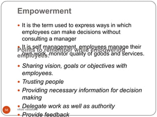 Empowerment
      It is the term used to express ways in which
       employees can make decisions without
       consulting a manager
      It is self management, employees manage their
     Points to remember while empowering
     employees:monitor quality of goods and services.
       own work,

      Sharing vision, goals or objectives with
         employees.
      Trusting people
      Providing necessary information for decision
         making
      Delegate work as well as authority
     vikas vadakara
58
      Provide feedback
 