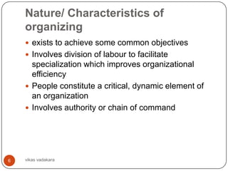 Nature/ Characteristics of
    organizing
     exists to achieve some common objectives
     Involves division of labour to facilitate
      specialization which improves organizational
      efficiency
     People constitute a critical, dynamic element of
      an organization
     Involves authority or chain of command




6   vikas vadakara
 