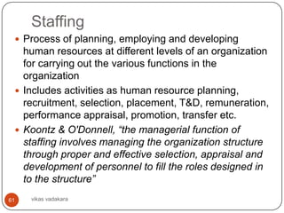 Staffing
  Process of planning, employing and developing
   human resources at different levels of an organization
   for carrying out the various functions in the
   organization
  Includes activities as human resource planning,
   recruitment, selection, placement, T&D, remuneration,
   performance appraisal, promotion, transfer etc.
  Koontz & O'Donnell, “the managerial function of
   staffing involves managing the organization structure
   through proper and effective selection, appraisal and
   development of personnel to fill the roles designed in
   to the structure”
61   vikas vadakara
 