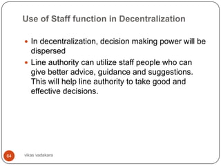 Use of Staff function in Decentralization

      In decentralization, decision making power will be
       dispersed
      Line authority can utilize staff people who can
       give better advice, guidance and suggestions.
       This will help line authority to take good and
       effective decisions.




64   vikas vadakara
 