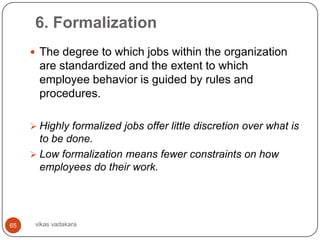 6. Formalization
      The degree to which jobs within the organization
       are standardized and the extent to which
       employee behavior is guided by rules and
       procedures.

      Highly formalized jobs offer little discretion over what is
       to be done.
      Low formalization means fewer constraints on how
       employees do their work.




65    vikas vadakara
 
