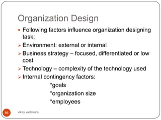 Organization Design
      Following factors influence organization designing
       task;
      Environment: external or internal
      Business strategy – focused, differentiated or low
       cost
      Technology – complexity of the technology used
      Internal contingency factors:
                  *goals
                  *organization size
                  *employees
66   vikas vadakara
 