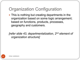 Organization Configuration
      This is nothing but creating departments in the
        organization based on some logic arrangement;
        based on functions, products, processes,
        geography and customers.

     [refer slide 43, departmentalization, 2nd element of
       organization structure]




67   vikas vadakara
 