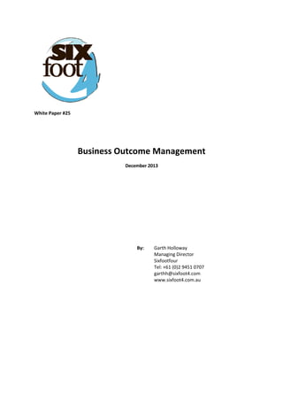  
White Paper #25 
 
 
 
Business Outcome Management 
December 2013 
 
 
 
 
 
By:   Garth Holloway  
Managing Director  
Sixfootfour  
Tel: +61 (0)2 9451 0707  
garthh@sixfoot4.com  
www.sixfoot4.com.au
 
