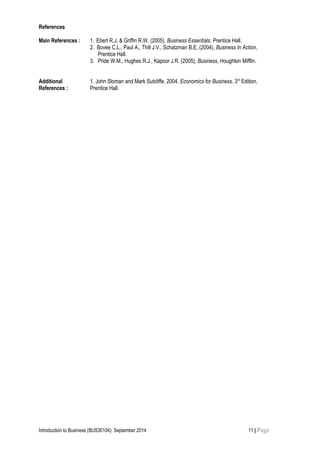 References
Main References : 1. Ebert R.J. & Griffin R.W. (2005), Business Essentials, Prentice Hall.
2. Bovee C.L., Paul A., Thill J.V., Schatzman B.E, (2004), Business In Action,
Prentice Hall.
3. Pride W.M., Hughes R.J., Kapoor J.R. (2005), Business, Houghton Mifflin.
Additional
References :
1. John Sloman and Mark Sutcliffe. 2004. Economics for Business. 3rd
Edition,
Prentice Hall.
Introduction to Business (BUS30104): September 2014 11 | Page
 